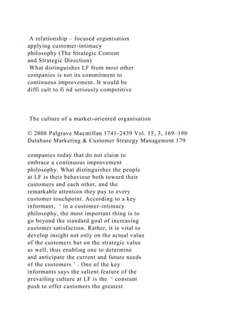 A relationship – focused organisation
applying customer-intimacy
philosophy (The Strategic Content
and Strategic Direction)
What distinguishes LF from most other
companies is not its commitment to
continuous improvement. It would be
diffi cult to fi nd seriously competitive
The culture of a market-oriented organisation
© 2008 Palgrave Macmillan 1741-2439 Vol. 15, 3, 169–190
Database Marketing & Customer Strategy Management 179
companies today that do not claim to
embrace a continuous improvement
philosophy. What distinguishes the people
at LF is their behaviour both toward their
customers and each other, and the
remarkable attention they pay to every
customer touchpoint. According to a key
informant, ‘ in a customer-intimacy
philosophy, the most important thing is to
go beyond the standard goal of increasing
customer satisfaction. Rather, it is vital to
develop insight not only on the actual value
of the customers but on the strategic value
as well, thus enabling one to determine
and anticipate the current and future needs
of the customers ’ . One of the key
informants says the salient feature of the
prevailing culture at LF is the ‘ constant
push to offer customers the greatest
 