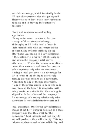 possible advantage, which inevitably leads
LF into close partnerships that go beyond
discrete sales to day-to-day involvement in
building and improving the customers ’
business ’ .
Trust and customer value-building
approaches
Being an insurance company, the core
concept of the customer-intimacy
philosophy at LF is the level of trust in
their relationships with customers on the
one hand, and systems thinking on the
other hand. According to a key informant,
‘ the customer is always right philosophy
prevails in the company until proven
otherwise ’ . LF sees its customers as clients
rather than accounts, and therefore creates
value in partnership with the customers.
Having a local presence is an advantage for
LF in terms of the ability to effectively
manage its relationships with customers.
According to one of the key informants,
‘ one of the prerequisites to be satisfi ed in
order to reap the benefi ts associated with
being market oriented is that the strategy is
aligned with the culture of the company ’ .
An advantage of a strong relationship with
customers is low administrative costs and
loyal customers. One of the key informants
speaks about LF ’ s unique position as a local
company, and that they work for the
customers ’ best interests and that they do
not sell products, they sell security. This key
informant places emphasis on reliability, and
 