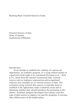 Running Head: External Sources of data
External Sources of data
Name of Student
Institutional Affiliation
Introduction
In an attempt to establish the viability of a perceived
opportunity, an academic program, or a rising student market in
a particular field ought to be considered (Freeman et al.., 2016
p.27). Apart from the internal institutional data, external
sources such as employer expectations and occupational
statistics also normally act as relevant sources of data. The
evaluation using external data sources is typically done to
establish if the opportunity under evaluation exists and to
determine whether they should introduce the institution to the
chance. Academic program developers have always used this
type of data sources to improve on specific programs to increase
their effectiveness in the market place.
 