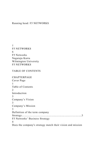 Running head: F5 NETWORKS
1
F5 NETWORKS
6
F5 Networks
Nagaraju Kurra
Wilmington University
F5 NETWORKS
TABLE OF CONTENTS
CHAPTERPAGE
Cover Page
1
Table of Contents
2
Introduction
3
Company’s Vision
3
Company’s Mission
3
Definition of the term company
Strategy………………………………………………………….3
F5 Networks’ Business Strategy
4
Does the company's strategy match their vision and mission
 