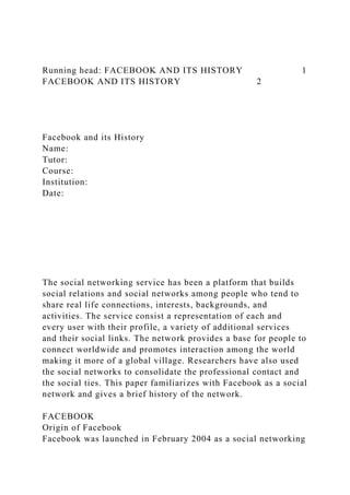 Running head: FACEBOOK AND ITS HISTORY 1
FACEBOOK AND ITS HISTORY 2
Facebook and its History
Name:
Tutor:
Course:
Institution:
Date:
The social networking service has been a platform that builds
social relations and social networks among people who tend to
share real life connections, interests, backgrounds, and
activities. The service consist a representation of each and
every user with their profile, a variety of additional services
and their social links. The network provides a base for people to
connect worldwide and promotes interaction among the world
making it more of a global village. Researchers have also used
the social networks to consolidate the professional contact and
the social ties. This paper familiarizes with Facebook as a social
network and gives a brief history of the network.
FACEBOOK
Origin of Facebook
Facebook was launched in February 2004 as a social networking
 