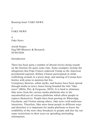 Running head: FAKE NEWS
1
FAKE NEWS
4
Fake News
Josiah Snipes
Eng/200 Rhetoric & Research
05/04/2020
Introduction
There has been quite a number of absurd stories doing rounds
on the Internet for quite some time. Some examples include the
allegations that Pope Francis endorsed Trump as the American
presidential aspirant, Hillary Clinton participated in child-
trafficking errands in a pizza shop, and tainting of Corona beer
bottles with urine to mention but few.
Conspiracy theories, urban myths, and hoaxes have been spread
through media as news, hence being branded the title "fake
news" (Mills, Pitt, & Ferguson, 2019). It is hard to eliminate
fake news from the various media platforms due to the
uncontrolled use of various platforms which allow people to
express themselves. People have been posting on WhatsApp,
Facebook, and Twitter among others, fake news with malicious
intentions. Therefore, fake news harm people in different ways
and therefore it is important for media platforms to know the
credibility of the news they broadcast to people and also lay out
some restrictions to their users on spreading misleading
information.
 
