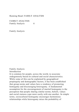 Running Head: FAMILY ANALYSIS
FAMILY ANALYSIS
Family Analysis 6
Family Analysis
Family Analysis
Introduction
It is common for people, across the world, to associate
endogenously based on cultural and social characteristics.
While some of this can be explained by geographical
propinquity and demographic factors, it has been established
that group norms and values have a tendency of promoting
homogamy and discouraging heterogamy. A fundamental
assumption for the encouragement of marital homogamy is the
perception that people sharing similar norms, beliefs, values
and social statuses cope more easily with one another. In simple
terms, sociocultural homogamy encourages harmonious
relationships while heterogamy raises the probability of
 