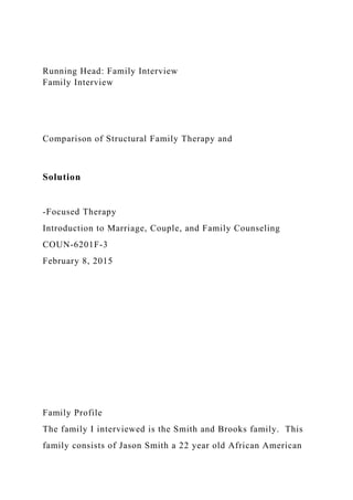 Running Head: Family Interview
Family Interview
Comparison of Structural Family Therapy and
Solution
-Focused Therapy
Introduction to Marriage, Couple, and Family Counseling
COUN-6201F-3
February 8, 2015
Family Profile
The family I interviewed is the Smith and Brooks family. This
family consists of Jason Smith a 22 year old African American
 