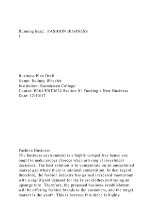 Running head: FASHION BUSINESS
1
Business Plan Draft
Name: Rodney Wheeler
Institution: Rasmussen College
Course: B361/ENT3624 Section 01 Funding a New Business
Date: 12/10/17
Fashion Business
The business environment is a highly competitive hence one
ought to make proper choices when arriving at investment
decisions. The best solution is to concentrate on an unexploited
market gap where there is minimal competition. In that regard,
therefore, the fashion industry has gained increased momentum
with a significant demand for the latest clothes portraying an
upsurge turn. Therefore, the proposed business establishment
will be offering fashion brands to the customers, and the target
market is the youth. This is because this niche is highly
 