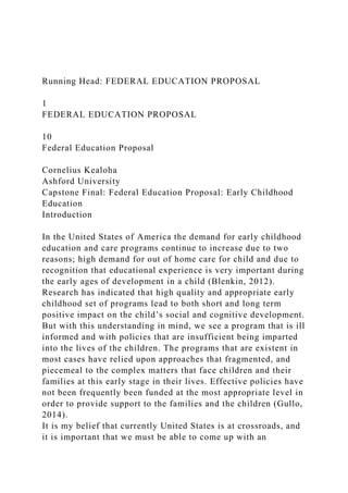 Running Head: FEDERAL EDUCATION PROPOSAL
1
FEDERAL EDUCATION PROPOSAL
10
Federal Education Proposal
Cornelius Kealoha
Ashford University
Capstone Final: Federal Education Proposal: Early Childhood
Education
Introduction
In the United States of America the demand for early childhood
education and care programs continue to increase due to two
reasons; high demand for out of home care for child and due to
recognition that educational experience is very important during
the early ages of development in a child (Blenkin, 2012).
Research has indicated that high quality and appropriate early
childhood set of programs lead to both short and long term
positive impact on the child’s social and cognitive development.
But with this understanding in mind, we see a program that is ill
informed and with policies that are insufficient being imparted
into the lives of the children. The programs that are existent in
most cases have relied upon approaches that fragmented, and
piecemeal to the complex matters that face children and their
families at this early stage in their lives. Effective policies have
not been frequently been funded at the most appropriate level in
order to provide support to the families and the children (Gullo,
2014).
It is my belief that currently United States is at crossroads, and
it is important that we must be able to come up with an
 