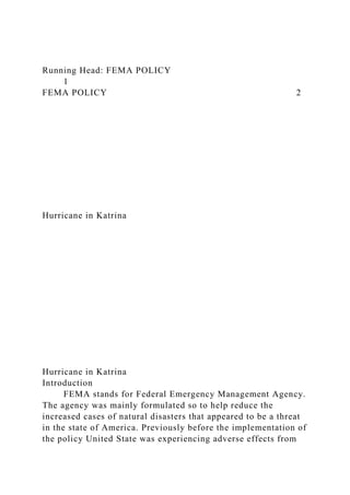 Running Head: FEMA POLICY
1
FEMA POLICY 2
Hurricane in Katrina
Hurricane in Katrina
Introduction
FEMA stands for Federal Emergency Management Agency.
The agency was mainly formulated so to help reduce the
increased cases of natural disasters that appeared to be a threat
in the state of America. Previously before the implementation of
the policy United State was experiencing adverse effects from
 