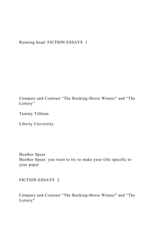 Running head: FICTION ESSAYS 1
Compare and Contrast “The Rocking-Horse Winner” and “The
Lottery”
Tammy Tillman
Liberty University
Heather Spear
Heather Spear: you want to try to make your title specific to
your paper
FICTION ESSAYS 2
Compare and Contrast “The Rocking-Horse Winner” and “The
Lottery”
 