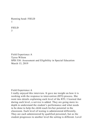 Running head: FIELD
1
FIELD
3
Field Experience A
Tyesa Wilson
SPD 530: Assessment and Eligibility in Special Education
March 13, 2019
Field Experience A
I really enjoyed this interview. It gave me insight on how it is
working with the response to intervention (RTI) process. She
went into details explaining each level of the RTI. I learned that
during each level, a service is added. They are going more in-
depth to understand the student’s performance and what needs
to be done to help the child reach his/her potential in the
classroom. Each level of testing is administered differently.
They are each administered by qualified personnel, but as the
student progresses to another level the setting is different. Level
 
