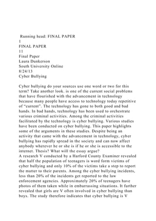 Running head: FINAL PAPER
1
FINAL PAPER
11
Final Paper
Laura Dunkerson
South University Online
8/24/13
Cyber Bullying
Cyber bullying do your sources use one word or two for this
term? Take another look. is one of the current social problems
that have flourished with the advancement in technology
because many people have access to technology today repetitive
of “current”. The technology has gone to both good and bad
hands. In bad hands, technology has been used to orchestrate
various criminal activities. Among the criminal activities
facilitated by the technology is cyber bullying. Various studies
have been conducted on cyber bullying. This paper highlights
some of the arguments in these studies. Despite being an
activity that came with the advancement in technology, cyber
bullying has rapidly spread in the society and can now affect
anybody wherever he or she is if he or she is accessible to the
internet. Thesis? What will the essay argue?
A research V conducted by a Harford County Examiner revealed
that half the population of teenagers is word form victims of
cyber bullying and only 10% of the victims take a step to report
the matter to their parents. Among the cyber bullying incidents,
less than 20% of the incidents get reported to the law
enforcement agencies. Approximately 20% of teenagers have
photos of them taken while in embarrassing situations. It further
revealed that girls are V often involved in cyber bullying than
boys. The study therefore indicates that cyber bullying is V
 