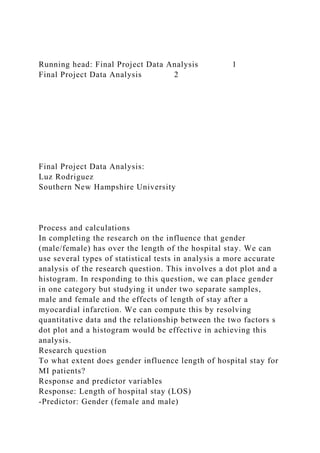 Running head: Final Project Data Analysis 1
Final Project Data Analysis 2
Final Project Data Analysis:
Luz Rodriguez
Southern New Hampshire University
Process and calculations
In completing the research on the influence that gender
(male/female) has over the length of the hospital stay. We can
use several types of statistical tests in analysis a more accurate
analysis of the research question. This involves a dot plot and a
histogram. In responding to this question, we can place gender
in one category but studying it under two separate samples,
male and female and the effects of length of stay after a
myocardial infarction. We can compute this by resolving
quantitative data and the relationship between the two factors s
dot plot and a histogram would be effective in achieving this
analysis.
Research question
To what extent does gender influence length of hospital stay for
MI patients?
Response and predictor variables
Response: Length of hospital stay (LOS)
-Predictor: Gender (female and male)
 
