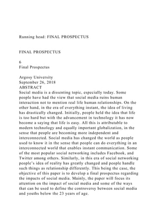 Running head: FINAL PROSPECTUS
FINAL PROSPECTUS
6
Final Prospectus
Argosy University
September 26, 2018
ABSTRACT
Social media is a dissenting topic, especially today. Some
people have had the view that social media ruins human
interaction not to mention real life human relationships. On the
other hand, in the era of everything instant, the idea of living
has drastically changed. Initially, people held the idea that life
is too hard but with the advancement in technology it has now
become a saying that life is easy. All this is attributable to
modern technology and equally important globalization, in the
sense that people are becoming more independent and
interconnected. Social media has changed the world as people
used to know it in the sense that people can do everything in an
interconnected world that enables instant communication. Some
of the most popular social networking includes Facebook, and
Twitter among others. Similarly, in this era of social networking
people’s idea of reality has greatly changed and people handle
such things as relationship differently. This being the case, the
objective of this paper is to develop a final prospectus regarding
the impacts of social media. Mainly, the paper will focus its
attention on the impact of social media and some of the ways
that can be used to define the controversy between social media
and youths below the 23 years of age.
 