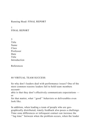 Running Head: FINAL REPORT
1
FINAL REPORT
3
Title
Name
Class
Professor
Date
Title
Introduction
References
88 VIRTUAL TEAM SUCCESS
So why don’t leaders deal with performance issues? One of the
most common reasons leaders fail to hold team members
account-
able is that they don’t effectively communicate expectations —
or
for that matter, what ‘‘good’’ behaviors or deliverables even
look like.
In addition, when leading a team of people who are geo-
graphically distributed, timely feedback also poses a challenge.
Time zone differences or infrequent contact can increase the
‘‘lag time’’ between when the problem occurs, when the leader
 