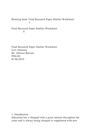 Running head: Final Research Paper Outline Worksheet
1
Final Research Paper Outline Worksheet
4
Final Research Paper Outline Worksheet
Lori Almazan
Dr. Alfonso Barreto
POL201
01/06/2019
1. Introduction
Education has a changed with a great amount throughout the
years and is always being changed or supplanted with new
 