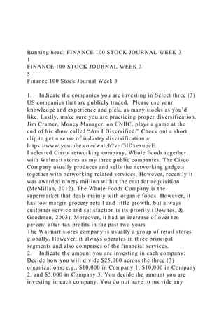 Running head: FINANCE 100 STOCK JOURNAL WEEK 3
1
FINANCE 100 STOCK JOURNAL WEEK 3
5
Finance 100 Stock Journal Week 3
1. Indicate the companies you are investing in Select three (3)
US companies that are publicly traded. Please use your
knowledge and experience and pick, as many stocks as you’d
like. Lastly, make sure you are practicing proper diversification.
Jim Cramer, Money Manager, on CNBC, plays a game at the
end of his show called “Am I Diversified.” Check out a short
clip to get a sense of industry diversification at
https://www.youtube.com/watch?v=f3lDxexupcE.
I selected Cisco networking company, Whole Foods together
with Walmart stores as my three public companies. The Cisco
Company usually produces and sells the networking gadgets
together with networking related services. However, recently it
was awarded ninety million within the cast for acquisition
(McMillan, 2012). The Whole Foods Company is the
supermarket that deals mainly with organic foods. However, it
has low margin grocery retail and little growth, but always
customer service and satisfaction is its priority (Downes, &
Goodman, 2003). Moreover, it had an increase of over ten
percent after-tax profits in the past two years
The Walmart stores company is usually a group of retail stores
globally. However, it always operates in three principal
segments and also comprises of the financial services.
2. Indicate the amount you are investing in each company:
Decide how you will divide $25,000 across the three (3)
organizations; e.g., $10,000 in Company 1, $10,000 in Company
2, and $5,000 in Company 3. You decide the amount you are
investing in each company. You do not have to provide any
 