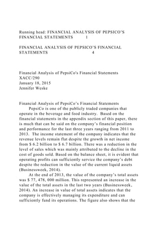 Running head: FINANCIAL ANALYSIS OF PEPSICO’S
FINANCIAL STATEMENTS 1
FINANCIAL ANALYSIS OF PEPSICO’S FINANCIAL
STATEMENTS 4
Financial Analysis of PepsiCo's Financial Statements
XACC/290
January 18, 2015
Jennifer Weske
Financial Analysis of PepsiCo’s Financial Statements
PepsiCo is one of the publicly traded companies that
operate in the beverage and food industry. Based on the
financial statements in the appendix section of this paper, there
is much that can be said on the company’s financial position
and performance for the last three years ranging from 2011 to
2013. The income statement of the company indicates that the
revenue levels remain flat despite the growth in net income
from $ 6.2 billion to $ 6.7 billion. There was a reduction in the
level of sales which was mainly attributed to the decline in the
cost of goods sold. Based on the balance sheet, it is evident that
operating profits can sufficiently service the company’s debt
despite the reduction in the value of the current liquid assets
(Businessweek, 2014).
At the end of 2013, the value of the company’s total assets
was $ 77, 478, 000 million. This represented an increase in the
value of the total assets in the last two years (Businessweek,
2014). An increase in value of total assets indicates that the
company is effectively managing its expenditure and can
sufficiently fund its operations. The figure also shows that the
 