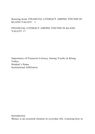 Running head: FINANCIAL LITERACY AMONG YOUTHS IN
KLANG VALLEY 1
FINANCIAL LITERACY AMONG YOUTHS IN KLANG
VALLEY 17
Importance of Financial Literacy Among Youths in Klang
Valley
Student’s Name
Institutional Affiliation
Introduction
Money is an essential element in everyday life. Learning how to
 