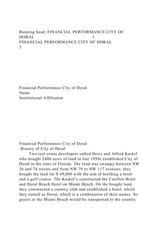 Running head: FINANCIAL PERFORMANCE CITY OF
DORAL 1
FINANCIAL PERFORMANCE CITY OF DORAL
3
Financial Performance City of Doral
Name
Institutional Affiliation
Financial Performance City of Doral
History of City of Doral
Two real estate developers called Doris and Alfred Kaskel
who bought 2400 acres of land in late 1950s established City of
Doral in the state of Florida. The land was swampy between NW
36 and 74 streets and from NW 79 to NW 117 avenues; they
bought the land for $ 49,000 with the aim of building a hotel
and a golf course. The Kaskel’s constructed the Carillon Hotel
and Doral Beach Hotel on Miami Beach. On the bought land,
they constructed a country club and established a hotel, which
they named as Doral, which is a combination of their names. So
guests at the Miami Beach would be transported to the country
 