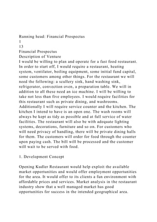 Running head: Financial Prospectus
1
13
Financial Prospectus
Description of Venture
I would be willing to plan and operate for a fast food restaurant.
In order to start off, I would require a restaurant, heating
system, ventilator, boiling equipment, some initial fund capital,
some customers among other things. For the restaurant we will
need the following: a scullery sink, hand washing sink,
refrigerator, convection oven, a preparation table. We will in
addition to all these need an ice machine. I will be willing to
take not less than five employees. I would require facilities for
this restaurant such as private dining, and washrooms.
Additionally I will require service counter and the kitchen. The
kitchen I intend to have is an open one. The wash rooms will
always be kept as tidy as possible and at full service of water
facilities. The restaurant will also be with adequate lighting
systems, decorations, furniture and so on. For customers who
will need privacy of handling, there will be private dining halls
for them. The customers will order for food through the counter
upon paying cash. The bill will be processed and the customer
will wait to be served with food.
1. Development Concept
Opening Kudler Restaurant would help exploit the available
market opportunities and would offer employment opportunities
for the area. It would offer to its clients a fun environment with
affordable prices and services. Market analysis in the restaurant
industry show that a well managed market has good
opportunities for success in the intended geographical area.
 