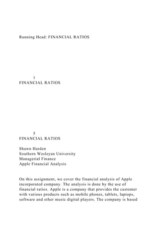 Running Head: FINANCIAL RATIOS
1
FINANCIAL RATIOS
5
FINANCIAL RATIOS
Shawn Harden
Southern Wesleyan University
Managerial Finance
Apple Financial Analysis
On this assignment, we cover the financial analysis of Apple
incorporated company. The analysis is done by the use of
financial ratios. Apple is a company that provides the customer
with various products such as mobile phones, tablets, laptops,
software and other music digital players. The company is based
 