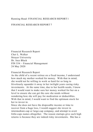 Running Head: FINANCIAL RESEARCH REPORT 1
FINANCIAL RESEARCH REPORT 7
Financial Research Report
Chet L. Walker
Strayer University
Dr. Inez Black
FIN 534 – Financial Management
24 May 2020
Financial Research Report
As the child of a recent retiree on a fixed income, I understand
how much my mother worked for money. With that in mind,
she would not be willing to work so hard for so long to
frivolously squander it away in her twilight years casing risky
investments. At the same time, due to her health needs, I know
that I would want to make sure her money worked for her on a
level to ensure she can get the care she needs without
wondering how she will pay for medication or deductibles.
With that in mind, I would want to find the optimum stock for
her to invest in.
Since she does not have the disposable income or time to
recover from a huge loss, I would suggest she invest in
intermediate-cap or large-cap company, and attempt to avert
little-caps names altogether. The reason startups give such high
returns is because they are indeed risky investments. She has a
 