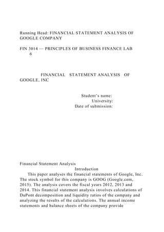 Running Head: FINANCIAL STATEMENT ANALYSIS OF
GOOGLE COMPANY
FIN 3014 — PRINCIPLES OF BUSINESS FINANCE LAB
6
FINANCIAL STATEMENT ANALYSIS OF
GOOGLE, INC
Student’s name:
University:
Date of submission:
Financial Statement Analysis
Introduction
This paper analyses the financial statements of Google, Inc.
The stock symbol for this company is GOOG (Google.com,
2015). The analysis covers the fiscal years 2012, 2013 and
2014. This financial statement analysis involves calculations of
DuPont decomposition and liquidity ratios of the company and
analyzing the results of the calculations. The annual income
statements and balance sheets of the company provide
 