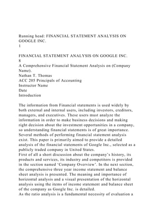 Running head: FINANCIAL STATEMENT ANALYSIS ON
GOOGLE INC.
1
FINANCIAL STATEMENT ANALYSIS ON GOOGLE INC.
8
A Comprehensive Financial Statement Analysis on (Company
Name).
Nathan T. Thomas
ACC 205 Principals of Accounting
Instructor Name
Date
Introduction
The information from Financial statements is used widely by
both external and internal users, including investors, creditors,
managers, and executives. These users must analyze the
information in order to make business decisions and making
right decision about the investment opportunities in a company,
so understanding financial statements is of great importance.
Several methods of performing financial statement analysis
exist. This paper is primarily aimed to provide a detailed
analysis of the financial statements of Google Inc., selected as a
publicly traded company in United States.
First of all a short discussion about the company’s history, its
products and services, its industry and competitors is provided
in the section named ‘Company Overview’. In the next section,
the comprehensive three year income statement and balance
sheet analysis is presented. The meaning and importance of
horizontal analysis and a visual presentation of the horizontal
analysis using the items of income statement and balance sheet
of the company as Google Inc. is detailed.
As the ratio analysis is a fundamental necessity of evaluation a
 