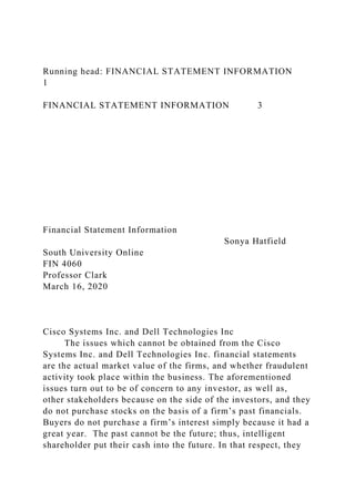 Running head: FINANCIAL STATEMENT INFORMATION
1
FINANCIAL STATEMENT INFORMATION 3
Financial Statement Information
Sonya Hatfield
South University Online
FIN 4060
Professor Clark
March 16, 2020
Cisco Systems Inc. and Dell Technologies Inc
The issues which cannot be obtained from the Cisco
Systems Inc. and Dell Technologies Inc. financial statements
are the actual market value of the firms, and whether fraudulent
activity took place within the business. The aforementioned
issues turn out to be of concern to any investor, as well as,
other stakeholders because on the side of the investors, and they
do not purchase stocks on the basis of a firm’s past financials.
Buyers do not purchase a firm’s interest simply because it had a
great year. The past cannot be the future; thus, intelligent
shareholder put their cash into the future. In that respect, they
 