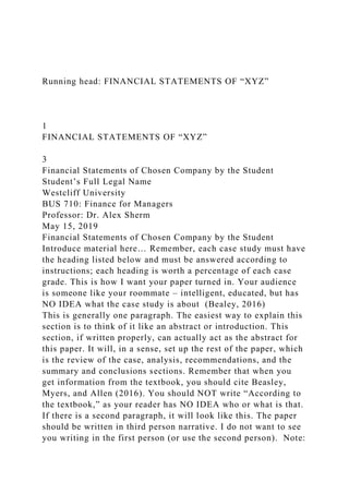 Running head: FINANCIAL STATEMENTS OF “XYZ”
1
FINANCIAL STATEMENTS OF “XYZ”
3
Financial Statements of Chosen Company by the Student
Student’s Full Legal Name
Westcliff University
BUS 710: Finance for Managers
Professor: Dr. Alex Sherm
May 15, 2019
Financial Statements of Chosen Company by the Student
Introduce material here… Remember, each case study must have
the heading listed below and must be answered according to
instructions; each heading is worth a percentage of each case
grade. This is how I want your paper turned in. Your audience
is someone like your roommate – intelligent, educated, but has
NO IDEA what the case study is about (Bealey, 2016)
This is generally one paragraph. The easiest way to explain this
section is to think of it like an abstract or introduction. This
section, if written properly, can actually act as the abstract for
this paper. It will, in a sense, set up the rest of the paper, which
is the review of the case, analysis, recommendations, and the
summary and conclusions sections. Remember that when you
get information from the textbook, you should cite Beasley,
Myers, and Allen (2016). You should NOT write “According to
the textbook,” as your reader has NO IDEA who or what is that.
If there is a second paragraph, it will look like this. The paper
should be written in third person narrative. I do not want to see
you writing in the first person (or use the second person). Note:
 