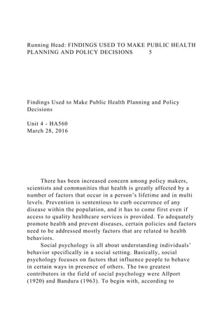 Running Head: FINDINGS USED TO MAKE PUBLIC HEALTH
PLANNING AND POLICY DECISIONS 5
Findings Used to Make Public Health Planning and Policy
Decisions
Unit 4 - HA560
March 28, 2016
There has been increased concern among policy makers,
scientists and communities that health is greatly affected by a
number of factors that occur in a person’s lifetime and in multi
levels. Prevention is sententious to curb occurrence of any
disease within the population, and it has to come first even if
access to quality healthcare services is provided. To adequately
promote health and prevent diseases, certain policies and factors
need to be addressed mostly factors that are related to health
behaviors.
Social psychology is all about understanding individuals’
behavior specifically in a social setting. Basically, social
psychology focuses on factors that influence people to behave
in certain ways in presence of others. The two greatest
contributors in the field of social psychology were Allport
(1920) and Bandura (1963). To begin with, according to
 