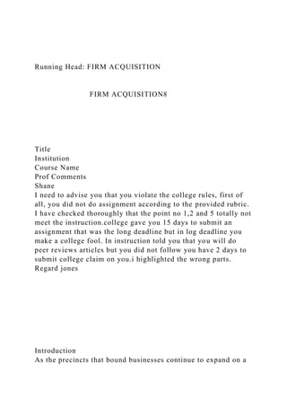 Running Head: FIRM ACQUISITION
FIRM ACQUISITION8
Title
Institution
Course Name
Prof Comments
Shane
I need to advise you that you violate the college rules, first of
all, you did not do assignment according to the provided rubric.
I have checked thoroughly that the point no 1,2 and 5 totally not
meet the instruction.college gave you 15 days to submit an
assignment that was the long deadline but in log deadline you
make a college fool. In instruction told you that you will do
peer reviews articles but you did not follow you have 2 days to
submit college claim on you.i highlighted the wrong parts.
Regard jones
Introduction
As the precincts that bound businesses continue to expand on a
 