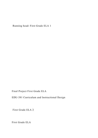 Running head: First Grade ELA 1
Final Project First Grade ELA
EDU-381 Curriculum and Instructional Design
First Grade ELA 2
First Grade ELA
 