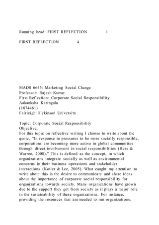 Running head: FIRST REFLECTION 1
FIRST REFLECTION 4
MADS 6645: Marketing Social Change
Professor: Rajesh Kumar
First Reflection: Corporate Social Responsibility
Aakanksha Karingula
(1874461)
Fairleigh Dickinson University
Topic: Corporate Social Responsibility
Objective.
For this topic on reflective writing I choose to write about the
quote, “In response to pressures to be more socially responsible,
corporations are becoming more active in global communities
through direct involvement in social responsibilities (Hess &
Warren, 2008).” This is defined as the concept, in which
organizations integrate socially as well as environmental
concerns in their business operations and stakeholder
interactions (Kotler & Lee, 2005). What caught my attention to
write about this is the desire to communicate and share ideas
about the importance of corporate social responsibility for
organizations towards society. Many organizations have grown
due to the support they got from society as it plays a major role
in the sustainability of these organizations. For instance,
providing the resources that are needed to run organizations.
 