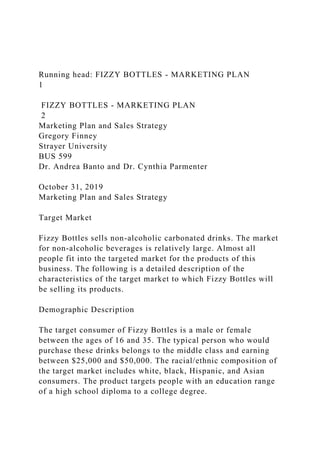 Running head: FIZZY BOTTLES - MARKETING PLAN
1
FIZZY BOTTLES - MARKETING PLAN
2
Marketing Plan and Sales Strategy
Gregory Finney
Strayer University
BUS 599
Dr. Andrea Banto and Dr. Cynthia Parmenter
October 31, 2019
Marketing Plan and Sales Strategy
Target Market
Fizzy Bottles sells non-alcoholic carbonated drinks. The market
for non-alcoholic beverages is relatively large. Almost all
people fit into the targeted market for the products of this
business. The following is a detailed description of the
characteristics of the target market to which Fizzy Bottles will
be selling its products.
Demographic Description
The target consumer of Fizzy Bottles is a male or female
between the ages of 16 and 35. The typical person who would
purchase these drinks belongs to the middle class and earning
between $25,000 and $50,000. The racial/ethnic composition of
the target market includes white, black, Hispanic, and Asian
consumers. The product targets people with an education range
of a high school diploma to a college degree.
 