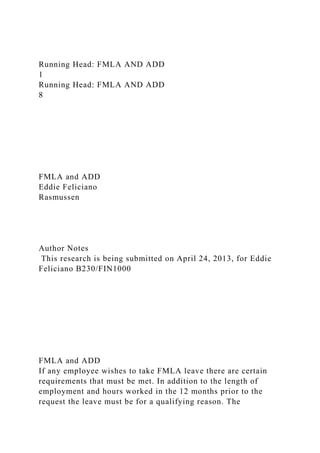 Running Head: FMLA AND ADD
1
Running Head: FMLA AND ADD
8
FMLA and ADD
Eddie Feliciano
Rasmussen
Author Notes
This research is being submitted on April 24, 2013, for Eddie
Feliciano B230/FIN1000
FMLA and ADD
If any employee wishes to take FMLA leave there are certain
requirements that must be met. In addition to the length of
employment and hours worked in the 12 months prior to the
request the leave must be for a qualifying reason. The
 