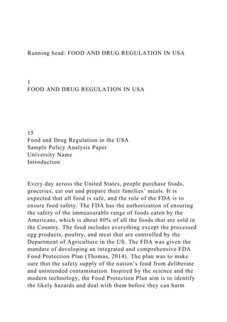 Running head: FOOD AND DRUG REGULATION IN USA
1
FOOD AND DRUG REGULATION IN USA
15
Food and Drug Regulation in the USA
Sample Policy Analysis Paper
University Name
Introduction
Every day across the United States, people purchase foods,
groceries, eat out and prepare their families’ meals. It is
expected that all food is safe, and the role of the FDA is to
ensure food safety. The FDA has the authorization of ensuring
the safety of the immeasurable range of foods eaten by the
Americans, which is about 80% of all the foods that are sold in
the Country. The food includes everything except the processed
egg products, poultry, and meat that are controlled by the
Department of Agriculture in the US. The FDA was given the
mandate of developing an integrated and comprehensive FDA
Food Protection Plan (Thomas, 2014). The plan was to make
sure that the safety supply of the nation’s food from deliberate
and unintended contamination. Inspired by the science and the
modern technology, the Food Protection Plan aim is to identify
the likely hazards and deal with them before they can harm
 