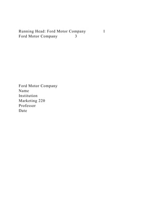 Running Head: Ford Motor Company 1
Ford Motor Company 3
Ford Motor Company
Name
Institution
Marketing 220
Professor
Date
 