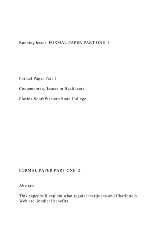 Running head: FORMAL PAPER PART ONE 1
Formal Paper Part 1
Contemporary Issues in Healthcare
Florida SouthWestern State College
FORMAL PAPER PART ONE 2
Abstract
This paper will explain what regular marijuana and Charlotte’s
Web are. Medical benefits
 