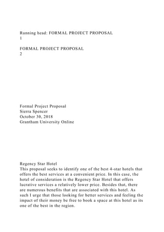 Running head: FORMAL PROJECT PROPOSAL
1
FORMAL PROJECT PROPOSAL
2
Formal Project Proposal
Sierra Spencer
October 30, 2018
Grantham University Online
Regency Star Hotel
This proposal seeks to identify one of the best 4-star hotels that
offers the best services at a convenient price. In this case, the
hotel of consideration is the Regency Star Hotel that offers
lucrative services a relatively lower price. Besides that, there
are numerous benefits that are associated with this hotel. As
such I urge that those looking for better services and feeling the
impact of their money be free to book a space at this hotel as its
one of the best in the region.
 