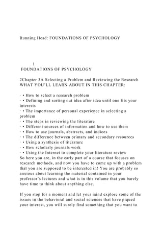 Running Head: FOUNDATIONS OF PSYCHOLOGY
1
FOUNDATIONS OF PSYCHOLOGY
2Chapter 3A Selecting a Problem and Reviewing the Research
WHAT YOU’LL LEARN ABOUT IN THIS CHAPTER:
· • How to select a research problem
· • Defining and sorting out idea after idea until one fits your
interests
· • The importance of personal experience in selecting a
problem
· • The steps in reviewing the literature
· • Different sources of information and how to use them
· • How to use journals, abstracts, and indices
· • The difference between primary and secondary resources
· • Using a synthesis of literature
· • How scholarly journals work
· • Using the Internet to complete your literature review
So here you are, in the early part of a course that focuses on
research methods, and now you have to come up with a problem
that you are supposed to be interested in! You are probably so
anxious about learning the material contained in your
professor’s lectures and what is in this volume that you barely
have time to think about anything else.
If you stop for a moment and let your mind explore some of the
issues in the behavioral and social sciences that have piqued
your interest, you will surely find something that you want to
 