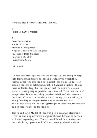 Running Head: FOUR-FRAME MODEL
1
FOUR-FRAME MODEL
7
Four Frame Model
Rubin Wilkins
Module 5 Assignment 2
Argosy University Los Angeles
Professor: Dale Mancini
February 15, 2017
Four-frame Model
Introduction
Bolman and Deal synthesized the foregoing leadership theory
into four contemporary cognitive perspectives which they
further organized into frames to assist leaders in the decision-
making process in relation to each individual situation. It was
their understanding that the use of such frames would assist
leaders in analyzing respective events in a different manner and
perspective. In essence, they provide ‘windows’ that enhance
the leaders’ to have a broader understanding of the challenges
being faced by the organization and solutions that are
potentially available. This insightful piece therefore proceeds to
help in understanding the frames.
The Four-Frame Model of leadership is a creation stemming
from the meshing of various organizational theories to form a
wide-encompassing one. These consolidated theories include;
the trait theory, power and influence theory, situational and
 