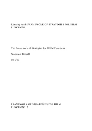 Running head: FRAMEWORK OF STRATEGIES FOR IHRM
FUNCTIONS.
The Framework of Strategies for IHRM Functions
Woodrow Rowell
10/6/19
FRAMEWORK OF STRATEGIES FOR IHRM
FUNCTIONS 2
 