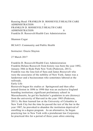 Running Head: FRANKLIN D. ROOSEVELT/HEALTH CARE
ADMINISTRATION 1
FRANKLIN D. ROOSEVELT/HEALTH CARE
ADMINISTRATION 6
Franklin D. Roosevelt/Health Care Administration
Shannon Cogar
HCA415: Community and Public Health
Instructor: Orazie Slayton
27 March 2017
Franklin D. Roosevelt/Health Care Administration
Franklin Delano Roosevelt from history was born the year 1892,
January 30th in Hyde Park New York (Pederson, 2011).
Franklin was the lone kid of Sara and James Roosevelt who
were the associates of the nobility of New York; James was a
landowner and a businessman who sometimes labored at the
railroads.
Early Life
Roosevelt begun his studies at Springwood and then after
joined Groton in 1896 to 1990 that was an exclusive England
boarding institution; significant preliminary school in
Massachusetts, he got his bachelor’s gradation in arts (history)
from the university of Harvard in the year 1903 (Pederson,
2011). He then learned law at the University of Columbia in
New York City but the time he passed the test of the bar in the
year 1907, he provoked to abandon the institution deprived of
enrolling in a degree program. As an alternative, he began
practicing law in New York with a protuberant law Corporate;
he practiced this for a period of three years afore entering
 
