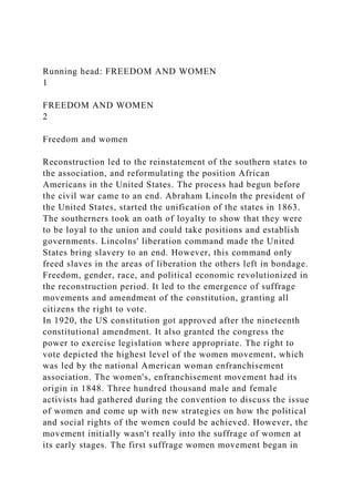 Running head: FREEDOM AND WOMEN
1
FREEDOM AND WOMEN
2
Freedom and women
Reconstruction led to the reinstatement of the southern states to
the association, and reformulating the position African
Americans in the United States. The process had begun before
the civil war came to an end. Abraham Lincoln the president of
the United States, started the unification of the states in 1863.
The southerners took an oath of loyalty to show that they were
to be loyal to the union and could take positions and establish
governments. Lincolns' liberation command made the United
States bring slavery to an end. However, this command only
freed slaves in the areas of liberation the others left in bondage.
Freedom, gender, race, and political economic revolutionized in
the reconstruction period. It led to the emergence of suffrage
movements and amendment of the constitution, granting all
citizens the right to vote.
In 1920, the US constitution got approved after the nineteenth
constitutional amendment. It also granted the congress the
power to exercise legislation where appropriate. The right to
vote depicted the highest level of the women movement, which
was led by the national American woman enfranchisement
association. The women's, enfranchisement movement had its
origin in 1848. Three hundred thousand male and female
activists had gathered during the convention to discuss the issue
of women and come up with new strategies on how the political
and social rights of the women could be achieved. However, the
movement initially wasn't really into the suffrage of women at
its early stages. The first suffrage women movement began in
 