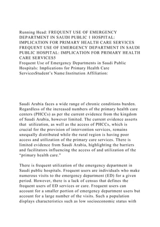 Running Head: FREQUENT USE OF EMERGENCY
DEPARTMENT IN SAUDI PUBLIC 1 HOSPITAL:
IMPLICATION FOR PRIMARY HEALTH CARE SERVICES
FREQUENT USE OF EMERGENCY DEPARTMENT IN SAUDI
PUBLIC HOSPITAL: IMPLICATION FOR PRIMARY HEALTH
CARE SERVICES5
Frequent Use of Emergency Departments in Saudi Public
Hospitals: Implications for Primary Health Care
ServicesStudent’s Name:Institution Affiliation:
Saudi Arabia faces a wide range of chronic conditions burden.
Regardless of the increased numbers of the primary health care
centers (PHCCs) as per the current evidence from the kingdom
of Saudi Arabia, however limited. The current evidence asserts
that utilization, as well as the access of PHCCs, which is
crucial for the provision of intervention services, remains
unequally distributed while the rural region is having poor
access and utilization of the primary care services. There is
limited evidence from Saudi Arabia, highlighting the barriers
and facilitators influencing the access of and utilization of the
“primary health care."
There is frequent utilization of the emergency department in
Saudi public hospitals. Frequent users are individuals who make
numerous visits to the emergency department (ED) for a given
period. However, there is a lack of census that defines the
frequent users of ED services or care. Frequent users can
account for a smaller portion of emergency department users but
account for a large number of the visits. Such a population
displays characteristics such as low socioeconomic status with
 