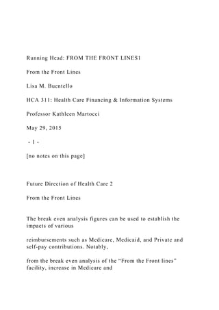 Running Head: FROM THE FRONT LINES1
From the Front Lines
Lisa M. Buentello
HCA 311: Health Care Financing & Information Systems
Professor Kathleen Martocci
May 29, 2015
- 1 -
[no notes on this page]
Future Direction of Health Care 2
From the Front Lines
The break even analysis figures can be used to establish the
impacts of various
reimbursements such as Medicare, Medicaid, and Private and
self-pay contributions. Notably,
from the break even analysis of the “From the Front lines”
facility, increase in Medicare and
 