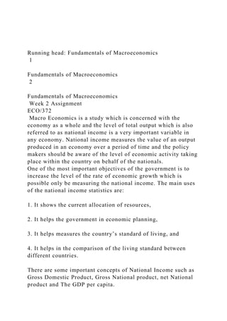 Running head: Fundamentals of Macroeconomics
1
Fundamentals of Macroeconomics
2
Fundamentals of Macroeconomics
Week 2 Assignment
ECO/372
Macro Economics is a study which is concerned with the
economy as a whole and the level of total output which is also
referred to as national income is a very important variable in
any economy. National income measures the value of an output
produced in an economy over a period of time and the policy
makers should be aware of the level of economic activity taking
place within the country on behalf of the nationals.
One of the most important objectives of the government is to
increase the level of the rate of economic growth which is
possible only be measuring the national income. The main uses
of the national income statistics are:
1. It shows the current allocation of resources,
2. It helps the government in economic planning,
3. It helps measures the country’s standard of living, and
4. It helps in the comparison of the living standard between
different countries.
There are some important concepts of National Income such as
Gross Domestic Product, Gross National product, net National
product and The GDP per capita.
 