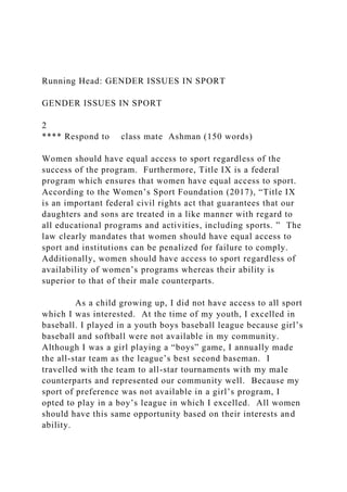 Running Head: GENDER ISSUES IN SPORT
GENDER ISSUES IN SPORT
2
**** Respond to class mate Ashman (150 words)
Women should have equal access to sport regardless of the
success of the program. Furthermore, Title IX is a federal
program which ensures that women have equal access to sport.
According to the Women’s Sport Foundation (2017), “Title IX
is an important federal civil rights act that guarantees that our
daughters and sons are treated in a like manner with regard to
all educational programs and activities, including sports. ” The
law clearly mandates that women should have equal access to
sport and institutions can be penalized for failure to comply.
Additionally, women should have access to sport regardless of
availability of women’s programs whereas their ability is
superior to that of their male counterparts.
As a child growing up, I did not have access to all sport
which I was interested. At the time of my youth, I excelled in
baseball. I played in a youth boys baseball league because girl’s
baseball and softball were not available in my community.
Although I was a girl playing a “boys” game, I annually made
the all-star team as the league’s best second baseman. I
travelled with the team to all-star tournaments with my male
counterparts and represented our community well. Because my
sport of preference was not available in a girl’s program, I
opted to play in a boy’s league in which I excelled. All women
should have this same opportunity based on their interests and
ability.
 