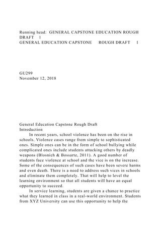 Running head: GENERAL CAPSTONE EDUCATION ROUGH
DRAFT 1
GENERAL EDUCATION CAPSTONE ROUGH DRAFT 1
GU299
November 12, 2018
General Education Capstone Rough Draft
Introduction
In recent years, school violence has been on the rise in
schools. Violence cases range from simple to sophisticated
ones. Simple ones can be in the form of school bullying while
complicated ones include students attacking others by deadly
weapons (Blosnich & Bossarte, 2011). A good number of
students face violence at school and the vice is on the increase.
Some of the consequences of such cases have been severe harms
and even death. There is a need to address such vices in schools
and eliminate them completely. That will help to level the
learning environment so that all students will have an equal
opportunity to succeed.
In service learning, students are given a chance to practice
what they learned in class in a real-world environment. Students
from XYZ University can use this opportunity to help the
 