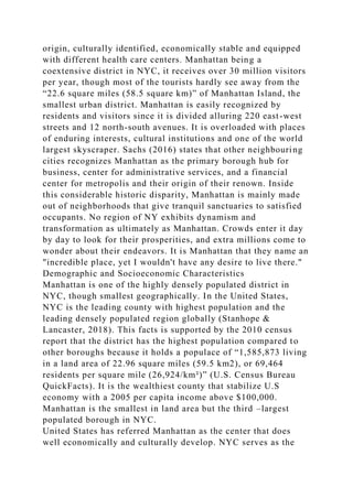 origin, culturally identified, economically stable and equipped
with different health care centers. Manhattan being a
coextensive district in NYC, it receives over 30 million visitors
per year, though most of the tourists hardly see away from the
“22.6 square miles (58.5 square km)” of Manhattan Island, the
smallest urban district. Manhattan is easily recognized by
residents and visitors since it is divided alluring 220 east-west
streets and 12 north-south avenues. It is overloaded with places
of enduring interests, cultural institutions and one of the world
largest skyscraper. Sachs (2016) states that other neighbouring
cities recognizes Manhattan as the primary borough hub for
business, center for administrative services, and a financial
center for metropolis and their origin of their renown. Inside
this considerable historic disparity, Manhattan is mainly made
out of neighborhoods that give tranquil sanctuaries to satisfied
occupants. No region of NY exhibits dynamism and
transformation as ultimately as Manhattan. Crowds enter it day
by day to look for their prosperities, and extra millions come to
wonder about their endeavors. It is Manhattan that they name an
"incredible place, yet I wouldn't have any desire to live there."
Demographic and Socioeconomic Characteristics
Manhattan is one of the highly densely populated district in
NYC, though smallest geographically. In the United States,
NYC is the leading county with highest population and the
leading densely populated region globally (Stanhope &
Lancaster, 2018). This facts is supported by the 2010 census
report that the district has the highest population compared to
other boroughs because it holds a populace of “1,585,873 living
in a land area of 22.96 square miles (59.5 km2), or 69,464
residents per square mile (26,924/km²)” (U.S. Census Bureau
QuickFacts). It is the wealthiest county that stabilize U.S
economy with a 2005 per capita income above $100,000.
Manhattan is the smallest in land area but the third –largest
populated borough in NYC.
United States has referred Manhattan as the center that does
well economically and culturally develop. NYC serves as the
 